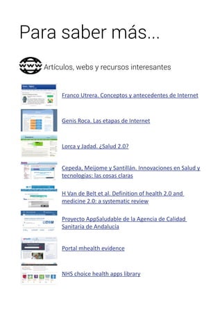 Para saber más... 
Artículos, webs y recursos interesantes 
Franco Utrera. Conceptos y antecedentes de Internet 
Genis Roca. Las etapas de Internet 
Lorca y Jadad. ¿Salud 2.0? 
Cepeda, Meijome y Santillán. Innovaciones en Salud y 
tecnologías: las cosas claras 
H Van de Belt et al. Definition of health 2.0 and 
medicine 2.0: a systematic review 
Proyecto AppSaludable de la Agencia de Calidad 
Sanitaria de Andalucía 
Portal mhealth evidence 
NHS choice health apps library 
 