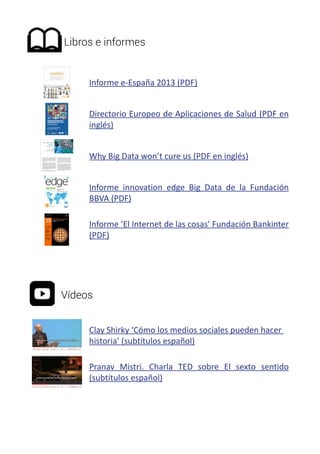 Libros e informes 
Informe e-España 2013 (PDF) 
Directorio Europeo de Aplicaciones de Salud (PDF en 
inglés) 
Why Big Data won’t cure us (PDF en inglés) 
Informe innovation edge Big Data de la Fundación 
BBVA (PDF) 
Informe ‘El Internet de las cosas’ Fundación Bankinter 
(PDF) 
Vídeos 
Clay Shirky ‘Cómo los medios sociales pueden hacer 
historia’ (subtítulos español) 
Pranav Mistri. Charla TED sobre El sexto sentido 
(subtítulos español) 
 