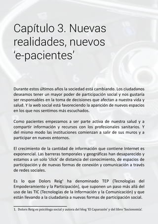 Capítulo 3. Nuevas 
realidades, nuevos 
‘e-pacientes’ 
Durante estos últimos años la sociedad está cambiando. Los ciudadanos 
deseamos tener un mayor poder de participación social y nos gustaría 
ser responsables en la toma de decisiones que afectan a nuestra vida y 
salud. Y la web social está favoreciendo la aparición de nuevos espacios 
en los que nos sentimos más escuchados. 
Como pacientes empezamos a ser parte activa de nuestra salud y a 
compartir información y recursos con los profesionales sanitarios. Y 
del mismo modo las instituciones comienzan a salir de sus muros y a 
participar en nuevos entornos. 
El crecimiento de la cantidad de información que contiene Internet es 
exponencial. Las barreras temporales y geográficas han desaparecido y 
estamos a un solo ‘click’ de distancia del conocimiento, de espacios de 
participación y de nuevas formas de conexión y comunicación a través 
de redes sociales. 
Es lo que Dolors Reig1 ha denominado TEP (Tecnologías del 
Empoderamiento y la Participación), que suponen un paso más allá del 
uso de las TIC (Tecnologías de la Información y la Comunicación) y que 
están llevando a la ciudadanía a nuevas formas de participación social. 
1. Dolors Reig es psicóloga social y autora del blog ‘El Caparazón’ y del libro ‘Socionomía’. 
 
