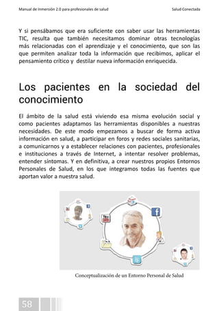Manual de Inmersión 2.0 para profesionales de salud Salud Conectada 
Y si pensábamos que era suficiente con saber usar las herramientas 
TIC, resulta que también necesitamos dominar otras tecnologías 
más relacionadas con el aprendizaje y el conocimiento, que son las 
que permiten analizar toda la información que recibimos, aplicar el 
pensamiento crítico y destilar nueva información enriquecida. 
Los pacientes en la sociedad del 
conocimiento 
El ámbito de la salud está viviendo esa misma evolución social y 
como pacientes adaptamos las herramientas disponibles a nuestras 
necesidades. De este modo empezamos a buscar de forma activa 
información en salud, a participar en foros y redes sociales sanitarias, 
a comunicarnos y a establecer relaciones con pacientes, profesionales 
e instituciones a través de Internet, a intentar resolver problemas, 
entender síntomas. Y en definitiva, a crear nuestros propios Entornos 
Personales de Salud, en los que integramos todas las fuentes que 
aportan valor a nuestra salud. 
58 
Conceptualización de un Entorno Personal de Salud 
 