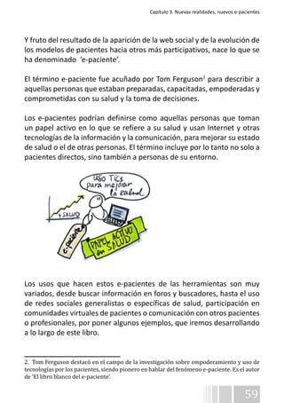 Capítulo 3. Nuevas realidades, nuevos e-pacientes 
Y fruto del resultado de la aparición de la web social y de la evolución de 
los modelos de pacientes hacia otros más participativos, nace lo que se 
ha denominado ‘e-paciente’. 
El término e-paciente fue acuñado por Tom Ferguson2 para describir a 
aquellas personas que estaban preparadas, capacitadas, empoderadas y 
comprometidas con su salud y la toma de decisiones. 
Los e-pacientes podrían definirse como aquellas personas que toman 
un papel activo en lo que se refiere a su salud y usan Internet y otras 
tecnologías de la información y la comunicación, para mejorar su estado 
de salud o el de otras personas. El término incluye por lo tanto no solo a 
pacientes directos, sino también a personas de su entorno. 
Los usos que hacen estos e-pacientes de las herramientas son muy 
variados, desde buscar información en foros y buscadores, hasta el uso 
de redes sociales generalistas o específicas de salud, participación en 
comunidades virtuales de pacientes o comunicación con otros pacientes 
o profesionales, por poner algunos ejemplos, que iremos desarrollando 
a lo largo de este libro. 
2. Tom Ferguson destacó en el campo de la investigación sobre empoderamiento y uso de 
tecnologías por los pacientes, siendo pionero en hablar del fenómeno e-paciente. Es el autor 
de ‘El libro blanco del e-paciente’. 
59 
 