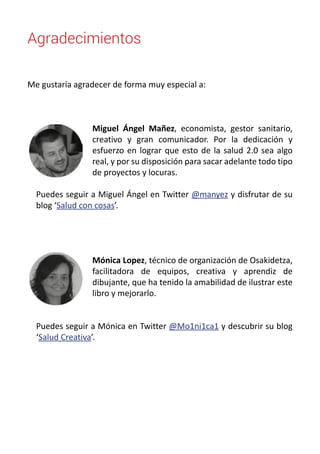 Agradecimientos 
Me gustaría agradecer de forma muy especial a: 
Miguel Ángel Mañez, economista, gestor sanitario, 
creativo y gran comunicador. Por la dedicación y 
esfuerzo en lograr que esto de la salud 2.0 sea algo 
real, y por su disposición para sacar adelante todo tipo 
de proyectos y locuras. 
Puedes seguir a Miguel Ángel en Twitter @manyez y disfrutar de su 
blog ‘Salud con cosas’. 
Mónica Lopez, técnico de organización de Osakidetza, 
facilitadora de equipos, creativa y aprendiz de 
dibujante, que ha tenido la amabilidad de ilustrar este 
libro y mejorarlo. 
Puedes seguir a Mónica en Twitter @Mo1ni1ca1 y descubrir su blog 
‘Salud Creativa’. 
 