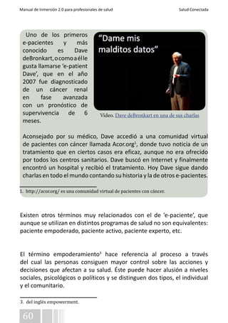 Manual de Inmersión 2.0 para profesionales de salud Salud Conectada 
Uno de los primeros 
e-pacientes y más 
conocido es Dave 
deBronkart, o como a él le 
gusta llamarse ‘e-patient 
Dave’, que en el año 
2007 fue diagnosticado 
de un cáncer renal 
en fase avanzada 
con un pronóstico de 
supervivencia de 6 
meses. 
Aconsejado por su médico, Dave accedió a una comunidad virtual 
de pacientes con cáncer llamada Acor.org1, donde tuvo noticia de un 
tratamiento que en ciertos casos era eficaz, aunque no era ofrecido 
por todos los centros sanitarios. Dave buscó en Internet y finalmente 
encontró un hospital y recibió el tratamiento. Hoy Dave sigue dando 
charlas en todo el mundo contando su historia y la de otros e-pacientes. 
Existen otros términos muy relacionados con el de ’e-paciente’, que 
aunque se utilizan en distintos programas de salud no son equivalentes: 
paciente empoderado, paciente activo, paciente experto, etc. 
El término empoderamiento3 hace referencia al proceso a través 
del cual las personas consiguen mayor control sobre las acciones y 
decisiones que afectan a su salud. Éste puede hacer alusión a niveles 
sociales, psicológicos o políticos y se distinguen dos tipos, el individual 
y el comunitario. 
3. del inglés empowerment. 
60 
Vídeo. Dave deBronkart en una de sus charlas 
1. http://acor.org/ es una comunidad virtual de pacientes con cáncer. 
 