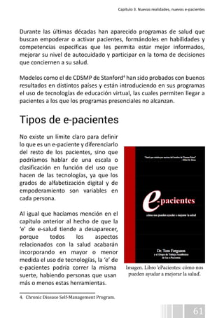 Capítulo 3. Nuevas realidades, nuevos e-pacientes 
Durante las últimas décadas han aparecido programas de salud que 
buscan empoderar o activar pacientes, formándoles en habilidades y 
competencias específicas que les permita estar mejor informados, 
mejorar su nivel de autocuidado y participar en la toma de decisiones 
que conciernen a su salud. 
Modelos como el de CDSMP de Stanford4 han sido probados con buenos 
resultados en distintos países y están introduciendo en sus programas 
el uso de tecnologías de educación virtual, las cuales permiten llegar a 
pacientes a los que los programas presenciales no alcanzan. 
Tipos de e-pacientes 
No existe un límite claro para definir 
lo que es un e-paciente y diferenciarlo 
del resto de los pacientes, sino que 
podríamos hablar de una escala o 
clasificación en función del uso que 
hacen de las tecnologías, ya que los 
grados de alfabetización digital y de 
empoderamiento son variables en 
cada persona. 
Al igual que hacíamos mención en el 
capítulo anterior al hecho de que la 
‘e’ de e-salud tiende a desaparecer, 
porque todos los aspectos 
relacionados con la salud acabarán 
incorporando en mayor o menor 
medida el uso de tecnologías, la ‘e’ de 
e-pacientes podría correr la misma 
suerte, habiendo personas que usan 
más o menos estas herramientas. 
61 
4. Chronic Disease Self-Management Program. 
Imagen. Libro ‘ePacientes: cómo nos 
pueden ayudar a mejorar la salud’. 
 