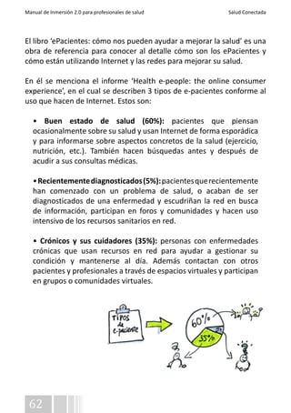 Manual de Inmersión 2.0 para profesionales de salud Salud Conectada 
El libro ‘ePacientes: cómo nos pueden ayudar a mejorar la salud’ es una 
obra de referencia para conocer al detalle cómo son los ePacientes y 
cómo están utilizando Internet y las redes para mejorar su salud. 
En él se menciona el informe ‘Health e-people: the online consumer 
experience’, en el cual se describen 3 tipos de e-pacientes conforme al 
uso que hacen de Internet. Estos son: 
• Buen estado de salud (60%): pacientes que piensan 
ocasionalmente sobre su salud y usan Internet de forma esporádica 
y para informarse sobre aspectos concretos de la salud (ejercicio, 
nutrición, etc.). También hacen búsquedas antes y después de 
acudir a sus consultas médicas. 
• Recientemente diagnosticados (5%): pacientes que recientemente 
han comenzado con un problema de salud, o acaban de ser 
diagnosticados de una enfermedad y escudriñan la red en busca 
de información, participan en foros y comunidades y hacen uso 
intensivo de los recursos sanitarios en red. 
• Crónicos y sus cuidadores (35%): personas con enfermedades 
crónicas que usan recursos en red para ayudar a gestionar su 
condición y mantenerse al día. Además contactan con otros 
pacientes y profesionales a través de espacios virtuales y participan 
en grupos o comunidades virtuales. 
62 
 