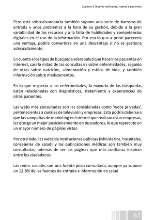 Capítulo 3. Nuevas realidades, nuevos e-pacientes 
Pero esta sobreabundancia también supone una serie de barreras de 
entrada y unos problemas a la hora de su gestión, debido a la gran 
variabilidad de los recursos y a la falta de habilidades y competencias 
digitales en el uso de la información. Por eso lo que a priori parecería 
una ventaja, podría convertirse en una desventaja si no se gestiona 
adecuadamente. 
En cuanto a los tipos de búsqueda sobre salud que hacen los pacientes en 
Internet, casi la mitad de las consultas es sobre enfermedades, seguido 
de otras sobre nutrición, alimentación y estilos de vida, y también 
información sobre medicamentos. 
En lo que respecta a las enfermedades, la mayoría de las búsquedas 
están relacionadas con diagnósticos, tratamiento y experiencias de 
otros pacientes. 
Las webs más consultadas son las consideradas como ‘webs privadas’, 
pertenecientes a canales de televisión y empresas. Esto podría deberse a 
que las campañas de marketing en Internet que realizan estas empresas, 
les otorga un mejor posicionamiento en buscadores, lo que repercute en 
un mayor número de páginas vistas. 
Por otro lado, las webs de instituciones públicas (Ministerios, hospitales, 
consejerías de salud) y las publicaciones médicas son también muy 
consultadas, además de ser las páginas que más confianza inspiran 
entre los ciudadanos. 
Las redes sociales son una fuente poco consultada, aunque ya supone 
un 12,8% de las fuentes de entrada a información en salud. 
65 
 