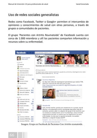 Manual de Inmersión 2.0 para profesionales de salud Salud Conectada 
Uso de redes sociales generalistas 
Redes como Facebook, Twitter o Google+ permiten el intercambio de 
opiniones y conocimientos de salud con otras personas, a través de 
grupos o comunidades de pacientes. 
El grupo ‘Pacientes con Artritis Reumatoide’ de Facebook cuenta con 
cerca de 1.000 miembros y allí los pacientes comparten información y 
recursos sobre su enfermedad. 
66 
Imagen. Grupo en Facebook de Pacientes Con Artritis reumatoide. 
 
