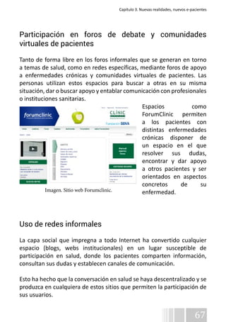 Capítulo 3. Nuevas realidades, nuevos e-pacientes 
Participación en foros de debate y comunidades 
virtuales de pacientes 
Tanto de forma libre en los foros informales que se generan en torno 
a temas de salud, como en redes específicas, mediante foros de apoyo 
a enfermedades crónicas y comunidades virtuales de pacientes. Las 
personas utilizan estos espacios para buscar a otras en su misma 
situación, dar o buscar apoyo y entablar comunicación con profesionales 
o instituciones sanitarias. 
Espacios como 
ForumClinic permiten 
a los pacientes con 
distintas enfermedades 
crónicas disponer de 
un espacio en el que 
resolver sus dudas, 
encontrar y dar apoyo 
a otros pacientes y ser 
orientados en aspectos 
concretos de su 
enfermedad. 
Uso de redes informales 
La capa social que impregna a todo Internet ha convertido cualquier 
espacio (blogs, webs institucionales) en un lugar susceptible de 
participación en salud, donde los pacientes comparten información, 
consultan sus dudas y establecen canales de comunicación. 
Esto ha hecho que la conversación en salud se haya descentralizado y se 
produzca en cualquiera de estos sitios que permiten la participación de 
sus usuarios. 
67 
Imagen. Sitio web Forumclinic. 
 