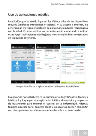 Capítulo 3. Nuevas realidades, nuevos e-pacientes 
Uso de aplicaciones móviles 
La eclosión que ha tenido lugar en los últimos años de los dispositivos 
móviles (teléfonos inteligentes y tabletas) y su acceso a Internet, ha 
generado un mercado importante de aplicaciones móviles relacionadas 
con la salud. En este sentido los pacientes están empezando a utilizar 
estas ‘Apps’ (aplicaciones móviles) para muchos de los fines comentados 
en los puntos anteriores. 
La aplicación SocialDiabetes es un sistema de autogestión de la Diabetes 
Mellitus 1 y 2, que permite registrar los hábitos alimenticios y las pautas 
de tratamiento para mejorar el control de la enfermedad. Además 
también apuesta por el carácter social y los usuarios pueden compartir 
con otras personas sus dietas y experiencias sobre su enfermedad. 
69 
Imagen. Pantallas de la Aplicación móvil del Proyecto SocialDiabetes. 
 