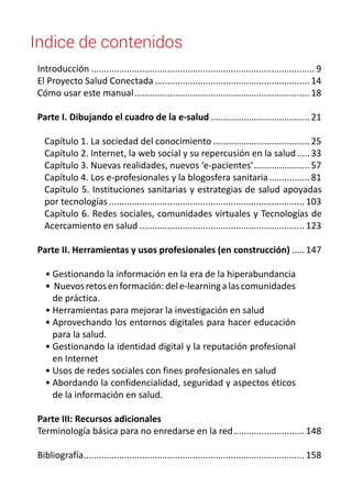 Indice de contenidos 
Introducción......................................................................................... 9 
El Proyecto Salud Conectada.............................................................. 14 
Cómo usar este manual...................................................................... 18 
Parte I. Dibujando el cuadro de la e-salud........................................ 21 
Capítulo 1. La sociedad del conocimiento....................................... 25 
Capítulo 2. Internet, la web social y su repercusión en la salud...... 33 
Capítulo 3. Nuevas realidades, nuevos ‘e-pacientes’....................... 57 
Capítulo 4. Los e-profesionales y la blogosfera sanitaria................. 81 
Capítulo 5. Instituciones sanitarias y estrategias de salud apoyadas 
por tecnologías.............................................................................. 103 
Capítulo 6. Redes sociales, comunidades virtuales y Tecnologías de 
Acercamiento en salud.................................................................. 123 
Parte II. Herramientas y usos profesionales (en construcción)...... 147 
• Gestionando la información en la era de la hiperabundancia 
• Nuevos retos en formación: del e-learning a las comunidades 
de práctica. 
• Herramientas para mejorar la investigación en salud 
• Aprovechando los entornos digitales para hacer educación 
para la salud. 
• Gestionando la identidad digital y la reputación profesional 
en Internet 
• Usos de redes sociales con fines profesionales en salud 
• Abordando la confidencialidad, seguridad y aspectos éticos 
de la información en salud. 
Parte III: Recursos adicionales 
Terminología básica para no enredarse en la red............................. 148 
Bibliografía........................................................................................ 158 
 