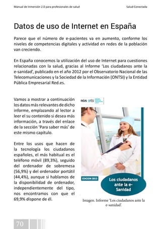 Manual de Inmersión 2.0 para profesionales de salud Salud Conectada 
Datos de uso de Internet en España 
Parece que el número de e-pacientes va en aumento, conforme los 
niveles de competencias digitales y actividad en redes de la población 
van creciendo. 
En España conocemos la utilización del uso de Internet para cuestiones 
relacionadas con la salud, gracias al Informe ‘Los ciudadanos ante la 
e-sanidad’, publicado en el año 2012 por el Observatorio Nacional de las 
Telecomunicaciones y la Sociedad de la Información (ONTSI) y la Entidad 
Pública Empresarial Red.es. 
Vamos a mostrar a continuación 
los datos más relevantes de dicho 
informe, emplazando al lector a 
leer el su contenido si desea más 
información, a través del enlace 
de la sección ‘Para saber más’ de 
este mismo capítulo. 
Entre los usos que hacen de 
la tecnología los ciudadanos 
españoles, el más habitual es el 
teléfono móvil (89,3%), seguido 
del ordenador de sobremesa 
(56,9%) y del ordenador portátil 
(44,4%), aunque si hablamos de 
la disponibilidad de ordenador, 
independientemente del tipo, 
nos encontramos con que el 
69,9% dispone de él. Imagen. Informe ‘Los ciudadanos ante la 
70 
e-sanidad’. 
 
