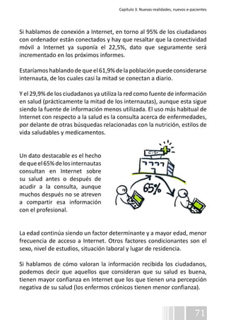 Capítulo 3. Nuevas realidades, nuevos e-pacientes 
Si hablamos de conexión a Internet, en torno al 95% de los ciudadanos 
con ordenador están conectados y hay que resaltar que la conectividad 
móvil a Internet ya suponía el 22,5%, dato que seguramente será 
incrementado en los próximos informes. 
Estaríamos hablando de que el 61,9% de la población puede considerarse 
internauta, de los cuales casi la mitad se conectan a diario. 
Y el 29,9% de los ciudadanos ya utiliza la red como fuente de información 
en salud (prácticamente la mitad de los internautas), aunque esta sigue 
siendo la fuente de información menos utilizada. El uso más habitual de 
Internet con respecto a la salud es la consulta acerca de enfermedades, 
por delante de otras búsquedas relacionadas con la nutrición, estilos de 
vida saludables y medicamentos. 
71 
Un dato destacable es el hecho 
de que el 65% de los internautas 
consultan en Internet sobre 
su salud antes o después de 
acudir a la consulta, aunque 
muchos después no se atreven 
a compartir esa información 
con el profesional. 
La edad continúa siendo un factor determinante y a mayor edad, menor 
frecuencia de acceso a Internet. Otros factores condicionantes son el 
sexo, nivel de estudios, situación laboral y lugar de residencia. 
Si hablamos de cómo valoran la información recibida los ciudadanos, 
podemos decir que aquellos que consideran que su salud es buena, 
tienen mayor confianza en Internet que los que tienen una percepción 
negativa de su salud (los enfermos crónicos tienen menor confianza). 
 