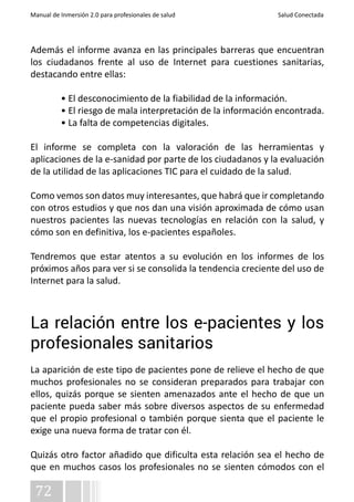 Manual de Inmersión 2.0 para profesionales de salud Salud Conectada 
Además el informe avanza en las principales barreras que encuentran 
los ciudadanos frente al uso de Internet para cuestiones sanitarias, 
destacando entre ellas: 
72 
• El desconocimiento de la fiabilidad de la información. 
• El riesgo de mala interpretación de la información encontrada. 
• La falta de competencias digitales. 
El informe se completa con la valoración de las herramientas y 
aplicaciones de la e-sanidad por parte de los ciudadanos y la evaluación 
de la utilidad de las aplicaciones TIC para el cuidado de la salud. 
Como vemos son datos muy interesantes, que habrá que ir completando 
con otros estudios y que nos dan una visión aproximada de cómo usan 
nuestros pacientes las nuevas tecnologías en relación con la salud, y 
cómo son en definitiva, los e-pacientes españoles. 
Tendremos que estar atentos a su evolución en los informes de los 
próximos años para ver si se consolida la tendencia creciente del uso de 
Internet para la salud. 
La relación entre los e-pacientes y los 
profesionales sanitarios 
La aparición de este tipo de pacientes pone de relieve el hecho de que 
muchos profesionales no se consideran preparados para trabajar con 
ellos, quizás porque se sienten amenazados ante el hecho de que un 
paciente pueda saber más sobre diversos aspectos de su enfermedad 
que el propio profesional o también porque sienta que el paciente le 
exige una nueva forma de tratar con él. 
Quizás otro factor añadido que dificulta esta relación sea el hecho de 
que en muchos casos los profesionales no se sienten cómodos con el 
 