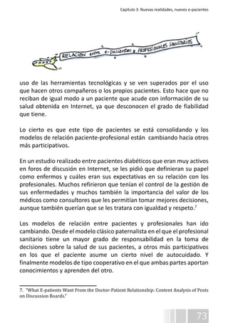 Capítulo 3. Nuevas realidades, nuevos e-pacientes 
uso de las herramientas tecnológicas y se ven superados por el uso 
que hacen otros compañeros o los propios pacientes. Esto hace que no 
reciban de igual modo a un paciente que acude con información de su 
salud obtenida en Internet, ya que desconocen el grado de fiabilidad 
que tiene. 
Lo cierto es que este tipo de pacientes se está consolidando y los 
modelos de relación paciente-profesional están cambiando hacia otros 
más participativos. 
En un estudio realizado entre pacientes diabéticos que eran muy activos 
en foros de discusión en Internet, se les pidió que definieran su papel 
como enfermos y cuáles eran sus expectativas en su relación con los 
profesionales. Muchos refirieron que tenían el control de la gestión de 
sus enfermedades y muchos también la importancia del valor de los 
médicos como consultores que les permitían tomar mejores decisiones, 
aunque también querían que se les tratara con igualdad y respeto.7 
Los modelos de relación entre pacientes y profesionales han ido 
cambiando. Desde el modelo clásico paternalista en el que el profesional 
sanitario tiene un mayor grado de responsabilidad en la toma de 
decisiones sobre la salud de sus pacientes, a otros más participativos 
en los que el paciente asume un cierto nivel de autocuidado. Y 
finalmente modelos de tipo cooperativo en el que ambas partes aportan 
conocimientos y aprenden del otro. 
7. “What E-patients Want From the Doctor-Patient Relationship: Content Analysis of Posts 
on Discussion Boards.” 
73 
 