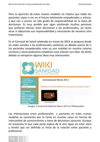 Manual de Inmersión 2.0 para profesionales de salud Salud Conectada 
Pero la aparición de estos nuevos modelos no implica que todos los 
pacientes vayan a ser en el futuro totalmente empoderados y activos, 
y que van a asumir un alto grado de responsabilidad en la toma de 
decisiones. Es muy posible que sigan existiendo muchas personas 
que prefieran derivar estas decisiones a los profesionales, así como 
otras sí adquirirán esa responsabilidad y necesitarán de nosotros otro 
tratamiento. 
En el Carnaval de Salud celebrado en marzo de 2013 se propuso desde 
las redes sociales a los profesionales sanitarios un debate acerca de si 
los pacientes empoderados eran ya una realidad en nuestro sistema 
sanitario y cómo podríamos establecer esta relación con ellos. De dicho 
debate se extrajeron algunas ideas muy interesantes. 
Las interacciones entre profesionales y pacientes en estos nuevos 
modelos se convierten por lo tanto en muchos casos en formas de 
intercambio de conocimientos y toma de decisiones conjunta. Aunque 
en ocasiones lo que cada parte espera de la otra sigue sin estar claro 
y tendrá que ser definido al inicio de la relación entre paciente y 
profesional. 
74 
Imagen. Carnaval de Salud de Marzo 2013 en Wikisanidad. 
 