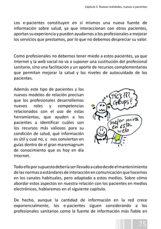 Capítulo 3. Nuevas realidades, nuevos e-pacientes 
Los e-pacientes constituyen en sí mismos una nueva fuente de 
información sobre salud, ya que interaccionan con otros pacientes, 
aportan su experiencia y pueden ayudarnos a los profesionales a mejorar 
los servicios que prestamos, por lo que no debemos despreciar su valor. 
Como profesionales no debemos tener miedo a estos pacientes, ya que 
Internet y la web social no va a suponer una sustitución del profesional 
sanitario, sino una facilitación y un aporte de recursos complementarios 
que permitan mejorar la salud y los niveles de autocuidado de los 
pacientes. 
Además este tipo de pacientes y los 
nuevos modelos de relación precisan 
que los profesionales desarrollemos 
nuevos roles y competencias 
relacionados con el uso de estas 
herramientas, que ayuden a los 
pacientes a identificar cuáles son 
los recursos más valiosos para su 
condición de salud, qué información 
es útil y cual no, y nos conviertan en 
guías dentro de el gran maremagnum 
de conocimiento que es hoy en día 
Internet. 
Todo ello por supuesto debería ser llevado a cabo desde el mantenimiento 
de las normas o estándares de interacción en comunicación que hacemos 
en los canales habituales, pero adaptado a estos medios. Sobre cómo 
abordar estos aspectos en nuestra relación con los pacientes en medios 
electrónicos, hablaremos en el siguiente capítulo. 
De hecho, aunque la cantidad de información en la red crece 
exponencialmente, los e-pacientes siguen considerando a los 
profesionales sanitarios como la fuente de información más fiable en 
75 
 