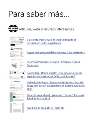 Para saber más... 
Artículos, webs y recursos interesantes 
E-patients. Página web en inglés dedicada al 
movimiento de los e-pacientes 
Página web personal del e-Paciente Dave deBronkart 
Entornos Personales de Salud. Artículo en Salud 
Conectada 
Dolors Reig. ‘Redes sociales, e-democracia y otros 
aspectos de la sociedad de la participación’ 
Nuño-Solinis R et al. Panorama de las iniciativas de 
educación para el autocuidado en España. Gac Sanit 
2013 
Paciente empoderado ¿realidad o ficción? Carnaval 
Salud de Marzo 2013 
Jovell A.J. El paciente del Siglo XXI 
 