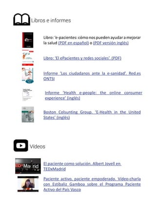 Libros e informes 
Libro: ‘e-pacientes: cómo nos pueden ayudar a mejorar 
la salud (PDF en español) o (PDF versión inglés) 
Libro: ‘El ePacientes y redes sociales’. (PDF) 
Informe ‘Los ciudadanos ante la e-sanidad’. Red.es 
ONTSI 
Informe ‘Health e-people: the online consumer 
experience’ (inglés) 
Boston Colsunting Group. ‘E-Health in the United 
States’ (inglés) 
Vídeos 
El paciente como solución. Albert Jovell en 
TEDxMadrid 
Paciente activo, paciente empoderado. Vídeo-charla 
con Estíbaliz Gamboa sobre el Programa Paciente 
Activo del País Vasco 
 