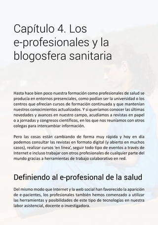 Capítulo 4. Los 
e-profesionales y la 
blogosfera sanitaria 
Hasta hace bien poco nuestra formación como profesionales de salud se 
producía en entornos presenciales, como podían ser la universidad o los 
centros que ofrecían cursos de formación continuada y que mantenían 
nuestros conocimientos actualizados. Y si queríamos conocer las últimas 
novedades y avances en nuestro campo, acudíamos a revistas en papel 
o a jornadas y congresos científicos, en los que nos reuníamos con otros 
colegas para intercambiar información. 
Pero las cosas están cambiando de forma muy rápida y hoy en día 
podemos consultar las revistas en formato digital (y abierto en muchos 
casos), realizar cursos ‘en línea’, seguir todo tipo de eventos a través de 
Internet e incluso trabajar con otros profesionales de cualquier parte del 
mundo gracias a herramientas de trabajo colaborativo en red. 
Definiendo al e-profesional de la salud 
Del mismo modo que Internet y la web social han favorecido la aparición 
de e-pacientes, los profesionales también hemos comenzado a utilizar 
las herramientas y posibilidades de este tipo de tecnologías en nuestra 
labor asistencial, docente o investigadora. 
 