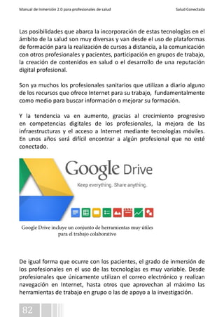 Manual de Inmersión 2.0 para profesionales de salud Salud Conectada 
Las posibilidades que abarca la incorporación de estas tecnologías en el 
ámbito de la salud son muy diversas y van desde el uso de plataformas 
de formación para la realización de cursos a distancia, a la comunicación 
con otros profesionales y pacientes, participación en grupos de trabajo, 
la creación de contenidos en salud o el desarrollo de una reputación 
digital profesional. 
Son ya muchos los profesionales sanitarios que utilizan a diario alguno 
de los recursos que ofrece Internet para su trabajo, fundamentalmente 
como medio para buscar información o mejorar su formación. 
Y la tendencia va en aumento, gracias al crecimiento progresivo 
en competencias digitales de los profesionales, la mejora de las 
infraestructuras y el acceso a Internet mediante tecnologías móviles. 
En unos años será difícil encontrar a algún profesional que no esté 
conectado. 
Google Drive incluye un conjunto de herramientas muy útiles 
De igual forma que ocurre con los pacientes, el grado de inmersión de 
los profesionales en el uso de las tecnologías es muy variable. Desde 
profesionales que únicamente utilizan el correo electrónico y realizan 
navegación en Internet, hasta otros que aprovechan al máximo las 
herramientas de trabajo en grupo o las de apoyo a la investigación. 
82 
para el trabajo colaborativo 
 