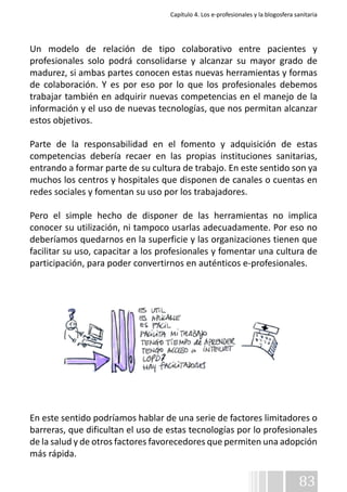 Capítulo 4. Los e-profesionales y la blogosfera sanitaria 
Un modelo de relación de tipo colaborativo entre pacientes y 
profesionales solo podrá consolidarse y alcanzar su mayor grado de 
madurez, si ambas partes conocen estas nuevas herramientas y formas 
de colaboración. Y es por eso por lo que los profesionales debemos 
trabajar también en adquirir nuevas competencias en el manejo de la 
información y el uso de nuevas tecnologías, que nos permitan alcanzar 
estos objetivos. 
Parte de la responsabilidad en el fomento y adquisición de estas 
competencias debería recaer en las propias instituciones sanitarias, 
entrando a formar parte de su cultura de trabajo. En este sentido son ya 
muchos los centros y hospitales que disponen de canales o cuentas en 
redes sociales y fomentan su uso por los trabajadores. 
Pero el simple hecho de disponer de las herramientas no implica 
conocer su utilización, ni tampoco usarlas adecuadamente. Por eso no 
deberíamos quedarnos en la superficie y las organizaciones tienen que 
facilitar su uso, capacitar a los profesionales y fomentar una cultura de 
participación, para poder convertirnos en auténticos e-profesionales. 
En este sentido podríamos hablar de una serie de factores limitadores o 
barreras, que dificultan el uso de estas tecnologías por lo profesionales 
de la salud y de otros factores favorecedores que permiten una adopción 
más rápida. 
83 
 