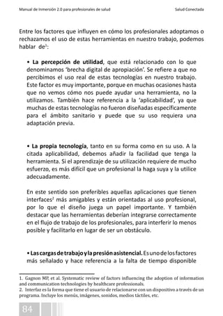 Manual de Inmersión 2.0 para profesionales de salud Salud Conectada 
Entre los factores que influyen en cómo los profesionales adoptamos o 
rechazamos el uso de estas herramientas en nuestro trabajo, podemos 
hablar de1: 
• La percepción de utilidad, que está relacionado con lo que 
denominamos ‘brecha digital de apropiación’. Se refiere a que no 
percibimos el uso real de estas tecnologías en nuestro trabajo. 
Este factor es muy importante, porque en muchas ocasiones hasta 
que no vemos cómo nos puede ayudar una herramienta, no la 
utilizamos. También hace referencia a la ‘aplicabilidad’, ya que 
muchas de estas tecnologías no fueron diseñadas específicamente 
para el ámbito sanitario y puede que su uso requiera una 
adaptación previa. 
• La propia tecnología, tanto en su forma como en su uso. A la 
citada aplicabilidad, debemos añadir la facilidad que tenga la 
herramienta. Si el aprendizaje de su utilización requiere de mucho 
esfuerzo, es más difícil que un profesional la haga suya y la utilice 
adecuadamente. 
En este sentido son preferibles aquellas aplicaciones que tienen 
interfaces2 más amigables y están orientadas al uso profesional, 
por lo que el diseño juega un papel importante. Y también 
destacar que las herramientas deberían integrarse correctamente 
en el flujo de trabajo de los profesionales, para interferir lo menos 
posible y facilitarlo en lugar de ser un obstáculo. 
• Las cargas de trabajo y la presión asistencial. Es uno de los factores 
más señalado y hace referencia a la falta de tiempo disponible 
1. Gagnon MP, et al. Systematic review of factors influencing the adoption of information 
and communication technologies by healthcare professionals. 
2. Interfaz es la forma que tiene el usuario de relacionarse con un dispositivo a través de un 
programa. Incluye los menús, imágenes, sonidos, medios táctiles, etc. 
84 
 
