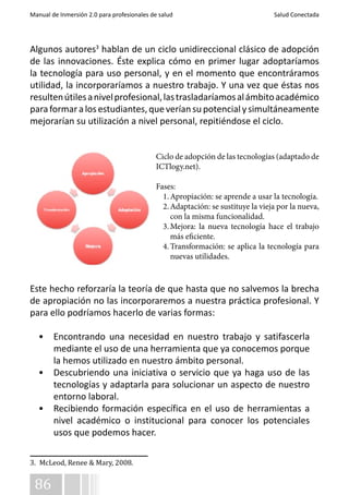 Manual de Inmersión 2.0 para profesionales de salud Salud Conectada 
Algunos autores3 hablan de un ciclo unidireccional clásico de adopción 
de las innovaciones. Éste explica cómo en primer lugar adoptaríamos 
la tecnología para uso personal, y en el momento que encontráramos 
utilidad, la incorporaríamos a nuestro trabajo. Y una vez que éstas nos 
resulten útiles a nivel profesional, las trasladaríamos al ámbito académico 
para formar a los estudiantes, que verían su potencial y simultáneamente 
mejorarían su utilización a nivel personal, repitiéndose el ciclo. 
Este hecho reforzaría la teoría de que hasta que no salvemos la brecha 
de apropiación no las incorporaremos a nuestra práctica profesional. Y 
para ello podríamos hacerlo de varias formas: 
• Encontrando una necesidad en nuestro trabajo y satifascerla 
86 
mediante el uso de una herramienta que ya conocemos porque 
la hemos utilizado en nuestro ámbito personal. 
• Descubriendo una iniciativa o servicio que ya haga uso de las 
tecnologías y adaptarla para solucionar un aspecto de nuestro 
entorno laboral. 
• Recibiendo formación específica en el uso de herramientas a 
nivel académico o institucional para conocer los potenciales 
usos que podemos hacer. 
3. McLeod, Renee & Mary, 2008. 
Ciclo de adopción de las tecnologías (adaptado de 
ICTlogy.net). 
Fases: 
1. Apropiación: se aprende a usar la tecnología. 
2. Adaptación: se sustituye la vieja por la nueva, 
con la misma funcionalidad. 
3. Mejora: la nueva tecnología hace el trabajo 
más eficiente. 
4. Transformación: se aplica la tecnología para 
nuevas utilidades. 
 