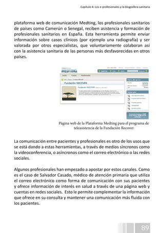 Capítulo 4. Los e-profesionales y la blogosfera sanitaria 
plataforma web de comunicación Medting, los profesionales sanitarios 
de países como Camerún o Senegal, reciben asistencia y formación de 
profesionales sanitarios en España. Esta herramienta permite enviar 
información sobre casos clínicos (por ejemplo una radiografía) y ser 
valorada por otros especialistas, que voluntariamente colaboran así 
con la asistencia sanitaria de las personas más desfavorecidas en otros 
países. 
Página web de la Plataforma Medting para el programa de 
La comunicación entre pacientes y profesionales es otro de los usos que 
se está dando a estas herramientas, a través de medios síncronos como 
la videoconferencia, o asíncronos como el correo electrónico o las redes 
sociales. 
Algunos profesionales han empezado a apostar por estos canales. Como 
es el caso de Salvador Casado, médico de atención primaria que utiliza 
el correo electrónico como forma de comunicación con sus pacientes 
y ofrece información de interés en salud a través de una página web y 
cuentas en redes sociales. Esto le permite complementar la información 
que ofrece en su consulta y mantener una comunicación más fluida con 
los pacientes. 
89 
teleasistencia de la Fundación Recover 
 
