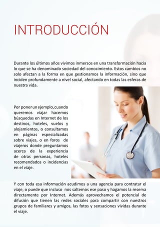 INTRODUCCIÓN 
Durante los últimos años vivimos inmersos en una transformación hacia 
lo que se ha denominado sociedad del conocimiento. Estos cambios no 
solo afectan a la forma en que gestionamos la información, sino que 
inciden profundamente a nivel social, afectando en todas las esferas de 
nuestra vida. 
Por poner un ejemplo, cuando 
queremos viajar hacemos 
búsquedas en Internet de los 
destinos, hoteles, vuelos y 
alojamientos, o consultamos 
en páginas especializadas 
sobre viajes, o en foros de 
viajeros donde preguntamos 
acerca de la experiencia 
de otras personas, hoteles 
recomendados o incidencias 
en el viaje. 
Y con toda esa información acudimos a una agencia para contratar el 
viaje, o puede que incluso nos saltemos ese paso y hagamos la reserva 
directamente por Internet. Además aprovechamos el potencial de 
difusión que tienen las redes sociales para compartir con nuestros 
grupos de familiares y amigos, las fotos y sensaciones vividas durante 
el viaje. 
 