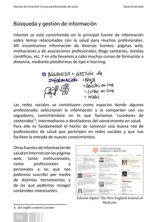 Manual de Inmersión 2.0 para profesionales de salud Salud Conectada 
Búsqueda y gestión de información 
Internet se está convirtiendo en la principal fuente de información 
sobre temas relacionados con la salud para muchos profesionales. 
Allí encontramos información de diversas fuentes: páginas web, 
instituciones y de asociaciones profesionales, blogs sanitarios, revistas 
científicas, etc. Y en ella llevamos a cabo muchos cursos de formación a 
distancia, mediante plataformas de tipo e-learning. 
Las redes sociales se constituyen como espacios donde algunos 
profesionales seleccionan la información y la comparten con sus 
seguidores, convirtiéndose en lo que llamamos ‘curadores de 
contenidos’4, intermediarios o destiladores del conocimiento en salud. 
Para ello es fundamental el hecho de construir una buena red de 
profesionales de salud que participen en redes sociales y que nos 
faciliten la entrada de nuevos conocimientos. 
Otras fuentes de información de 
salud en Internet son las páginas 
web, tanto institucionales, 
como profesionales y 
personales a las que nos 
podemos suscribir por medio 
de distintas herramientas y 
de las que podemos recoger 
contenidos interesantes. 
4. del inglés content curator 
90 
Edición digital The New England Journal of 
Medicine 
 