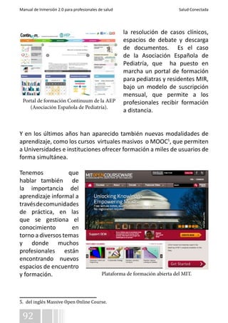 Manual de Inmersión 2.0 para profesionales de salud Salud Conectada 
Portal de formación Continuum de la AEP 
(Asociación Española de Pediatría). 
92 
la resolución de casos clínicos, 
espacios de debate y descarga 
de documentos. Es el caso 
de la Asociación Española de 
Pediatría, que ha puesto en 
marcha un portal de formación 
para pediatras y residentes MIR, 
bajo un modelo de suscripción 
mensual, que permite a los 
profesionales recibir formación 
a distancia. 
Y en los últimos años han aparecido también nuevas modalidades de 
aprendizaje, como los cursos virtuales masivos o MOOC5, que permiten 
a Universidades e instituciones ofrecer formación a miles de usuarios de 
forma simultánea. 
Tenemos que 
hablar también de 
la importancia del 
aprendizaje informal a 
través de comunidades 
de práctica, en las 
que se gestiona el 
conocimiento en 
torno a diversos temas 
y donde muchos 
profesionales están 
encontrando nuevos 
espacios de encuentro 
y formación. 
Plataforma de formación abierta del MIT. 
5. del inglés Massive Open Online Course. 
 