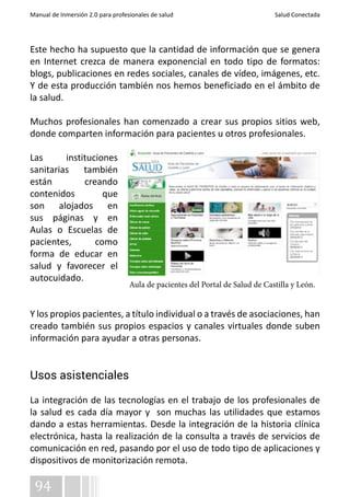 Manual de Inmersión 2.0 para profesionales de salud Salud Conectada 
Este hecho ha supuesto que la cantidad de información que se genera 
en Internet crezca de manera exponencial en todo tipo de formatos: 
blogs, publicaciones en redes sociales, canales de vídeo, imágenes, etc. 
Y de esta producción también nos hemos beneficiado en el ámbito de 
la salud. 
Muchos profesionales han comenzado a crear sus propios sitios web, 
donde comparten información para pacientes u otros profesionales. 
Las instituciones 
sanitarias también 
están creando 
contenidos que 
son alojados en 
sus páginas y en 
Aulas o Escuelas de 
pacientes, como 
forma de educar en 
salud y favorecer el 
autocuidado. 
Y los propios pacientes, a título individual o a través de asociaciones, han 
creado también sus propios espacios y canales virtuales donde suben 
información para ayudar a otras personas. 
Usos asistenciales 
La integración de las tecnologías en el trabajo de los profesionales de 
la salud es cada día mayor y son muchas las utilidades que estamos 
dando a estas herramientas. Desde la integración de la historia clínica 
electrónica, hasta la realización de la consulta a través de servicios de 
comunicación en red, pasando por el uso de todo tipo de aplicaciones y 
dispositivos de monitorización remota. 
94 
Aula de pacientes del Portal de Salud de Castilla y León. 
 