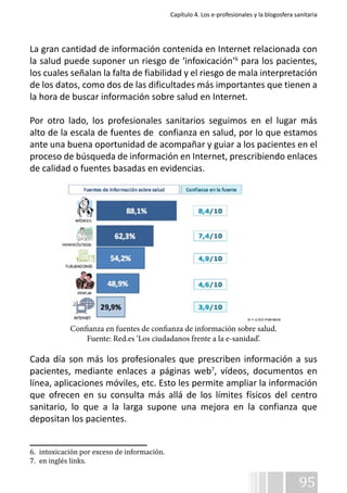 Capítulo 4. Los e-profesionales y la blogosfera sanitaria 
La gran cantidad de información contenida en Internet relacionada con 
la salud puede suponer un riesgo de ‘infoxicación’6 para los pacientes, 
los cuales señalan la falta de fiabilidad y el riesgo de mala interpretación 
de los datos, como dos de las dificultades más importantes que tienen a 
la hora de buscar información sobre salud en Internet. 
Por otro lado, los profesionales sanitarios seguimos en el lugar más 
alto de la escala de fuentes de confianza en salud, por lo que estamos 
ante una buena oportunidad de acompañar y guiar a los pacientes en el 
proceso de búsqueda de información en Internet, prescribiendo enlaces 
de calidad o fuentes basadas en evidencias. 
Confianza en fuentes de confianza de información sobre salud. 
Fuente: Red.es ‘Los ciudadanos frente a la e-sanidad’. 
Cada día son más los profesionales que prescriben información a sus 
pacientes, mediante enlaces a páginas web7, vídeos, documentos en 
línea, aplicaciones móviles, etc. Esto les permite ampliar la información 
que ofrecen en su consulta más allá de los límites físicos del centro 
sanitario, lo que a la larga supone una mejora en la confianza que 
depositan los pacientes. 
95 
6. intoxicación por exceso de información. 
7. en inglés links. 
 