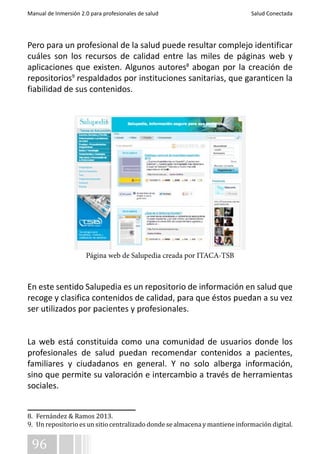 Manual de Inmersión 2.0 para profesionales de salud Salud Conectada 
Pero para un profesional de la salud puede resultar complejo identificar 
cuáles son los recursos de calidad entre las miles de páginas web y 
aplicaciones que existen. Algunos autores8 abogan por la creación de 
repositorios9 respaldados por instituciones sanitarias, que garanticen la 
fiabilidad de sus contenidos. 
En este sentido Salupedia es un repositorio de información en salud que 
recoge y clasifica contenidos de calidad, para que éstos puedan a su vez 
ser utilizados por pacientes y profesionales. 
La web está constituida como una comunidad de usuarios donde los 
profesionales de salud puedan recomendar contenidos a pacientes, 
familiares y ciudadanos en general. Y no solo alberga información, 
sino que permite su valoración e intercambio a través de herramientas 
sociales. 
8. Fernández & Ramos 2013. 
9. Un repositorio es un sitio centralizado donde se almacena y mantiene información digital. 
96 
Página web de Salupedia creada por ITACA-TSB 
 