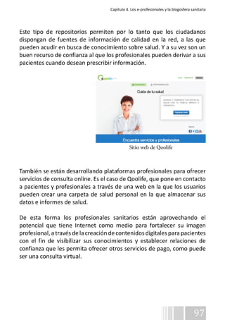 Capítulo 4. Los e-profesionales y la blogosfera sanitaria 
Este tipo de repositorios permiten por lo tanto que los ciudadanos 
dispongan de fuentes de información de calidad en la red, a las que 
pueden acudir en busca de conocimiento sobre salud. Y a su vez son un 
buen recurso de confianza al que los profesionales pueden derivar a sus 
pacientes cuando desean prescribir información. 
También se están desarrollando plataformas profesionales para ofrecer 
servicios de consulta online. Es el caso de Qoolife, que pone en contacto 
a pacientes y profesionales a través de una web en la que los usuarios 
pueden crear una carpeta de salud personal en la que almacenar sus 
datos e informes de salud. 
De esta forma los profesionales sanitarios están aprovechando el 
potencial que tiene Internet como medio para fortalecer su imagen 
profesional, a través de la creación de contenidos digitales para pacientes 
con el fin de visibilizar sus conocimientos y establecer relaciones de 
confianza que les permita ofrecer otros servicios de pago, como puede 
ser una consulta virtual. 
97 
Sitio web de Qoolife 
 