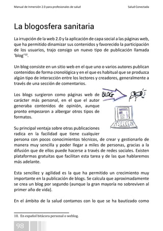 Manual de Inmersión 2.0 para profesionales de salud Salud Conectada 
La blogosfera sanitaria 
La irrupción de la web 2.0 y la aplicación de capa social a las páginas web, 
que ha permitido dinamizar sus contenidos y favorecido la participación 
de los usuarios, trajo consigo un nuevo tipo de publicación llamada 
‘blog’10. 
Un blog consiste en un sitio web en el que uno o varios autores publican 
contenidos de forma cronológica y en el que es habitual que se produzca 
algún tipo de interacción entre los lectores y creadores, generalmente a 
través de una sección de comentarios. 
Los blogs surgieron como páginas web de 
carácter más personal, en el que el autor 
generaba contenidos de opinión, aunque 
pronto empezaron a albergar otros tipos de 
formatos. 
Su principal ventaja sobre otras publicaciones 
radica en la facilidad que tiene cualquier 
persona con pocos conocimientos técnicos, de crear y gestionarlo de 
manera muy sencilla y poder llegar a miles de personas, gracias a la 
difusión que de ellos puede hacerse a través de redes sociales. Existen 
plataformas gratuitas que facilitan esta tarea y de las que hablaremos 
más adelante. 
Esta sencillez y agilidad es la que ha permitido un crecimiento muy 
importante en la publicación de blogs. Se calcula que aproximadamente 
se crea un blog por segundo (aunque la gran mayoría no sobreviven al 
primer año de vida). 
En el ámbito de la salud contamos con lo que se ha bautizado como 
10. En español bitácora personal o weblog. 
98 
 