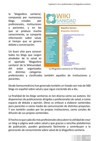 Capítulo 4. Los e-profesionales y la blogosfera sanitaria 
la ‘blogosfera sanitaria’, 
compuesta por numerosos 
blogs creados por 
profesionales, instituciones 
y pacientes, y en los 
que se produce mucho 
conocimiento, se comparte 
información sobre salud, 
al tiempo que se genera 
debate y conversación. 
Un buen sitio para conocer 
todos los blogs que surgen 
alrededor de la salud es 
el apartado ‘Blogosfera 
sanitaria’ de la Wikisanidad. 
Allí están organizados 
La blogosfera sanitaria en Wikisanidad 
en distintas categorías 
profesionales y clasificados también aquellos de instituciones y 
pacientes. 
Desde Somosmedicina han generado también un listado con más de 500 
blogs en español sobre salud y que sigue creciendo día a día. 
La finalidad de los blogs sanitarios es tan diversa como sus autores. Así 
disponemos de publicaciones dirigidas a profesionales de salud, o como 
espacio de debate y opinión. Otros se enfocan a elaborar contenidos 
para pacientes o como medio de comunicación de distintos proyectos. 
Y son también usados por las propias instituciones, como canales de 
difusión de sus propios contenidos. 
El hecho es que cada día más profesionales descubren la utilidad de crear 
un blog o página web sobre salud y que gracias a sencillas plataformas 
de publicación, pueden gestionarlo fácilmente y contribuyen a la 
generación de conocimiento sobre salud de la blogosfera sanitaria. 
99 
 
