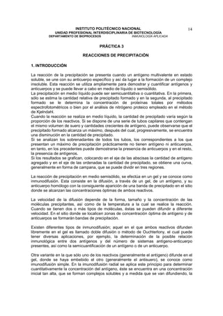 INSTITUTO POLITÉCNICO NACIONAL                                 14
             UNIDAD PROFESIONAL INTERDISCIPLINARIA DE BIOTECNOLOGÍA
          DEPARTAMENTO DE BIOPROCESOS                   INMUNOLOGÍA APLICADA


                                      PRÁCTICA 3

                             REACCIONES DE PRECIPITACIÓN

1. INTRODUCCIÓN

La reacción de la precipitación se presenta cuando un antígeno multivalente en estado
soluble, se une con su anticuerpo específico y así da lugar a la formación de un complejo
insoluble. Esta reacción se utiliza ampliamente para demostrar y cuantificar antígenos y
anticuerpos y se puede llevar a cabo en medio de líquido o semisólido.
La precipitación en medio líquido puede ser semicuantitativa o cuantitativa. En la primera,
sólo se estima la cantidad relativa de precipitado formado y en la segunda, al precipitado
formado se le determina la concentración de proteínas totales por métodos
espectrofotométricos o bien por el análisis de nitrógeno proteico empleado en el método
de Kjelndahl.
Cuando la reacción se realiza en medio líquido, la cantidad de precipitado varía según la
proporción de los reactivos. Si se dispone de una serie de tubos capilares que contengan
el mismo volumen de suero y cantidades crecientes de antígeno, puede observarse que el
precipitado formado alcanza un máximo, después del cual, progresivamente, se encuentra
una disminución en la cantidad de precipitado.
Si se analizan los sobrenadantes de todos los tubos, los correspondientes a los que
presentan un máximo de precipitación prácticamente no tienen antígeno ni anticuerpos,
en tanto, en los precedentes puede demostrarse la presencia de anticuerpos y en el resto,
la presencia de antígenos.
Si los resultados se grafican, colocando en el eje de las abscisas la cantidad de antígeno
agregado y en el eje de las ordenadas la cantidad de precipitado, se obtiene una curva,
generalmente en forma de campana, que se puede dividir en tres regiones.

La reacción de precipitación en medio semisólido, se efectúa en un gel y se conoce como
inmunodifusión. Esta consiste en la difusión, a través de un gel, de un antígeno, y su
anticuerpo homólogo con la consiguiente aparición de una banda de precipitado en el sitio
donde se alcanzan las concentraciones óptimas de ambos reactivos.

La velocidad de la difusión depende de la forma, tamaño y la concentración de las
moléculas precipitantes, así como de la temperatura a la cual se realice la reacción.
Cuando se tienen dos o más tipos de moléculas, éstas se pueden difundir a diferente
velocidad. En el sitio donde se localicen zonas de concentración óptima de antígeno y de
anticuerpos se formarán bandas de precipitación.

Existen diferentes tipos de inmunodifusión; aquel en el que ambos reactivos difunden
libremente en el gel es llamado doble difusión o método de Ouchterlony, el cual puede
tener diversas aplicaciones, por ejemplo, la determinación de la posible relación
inmunológica entre dos antígenos y del número de sistemas antígeno-anticuerpo
presentes, así como la semicuantificación de un antígeno o de un anticuerpo.

Otra variante en la que sólo uno de los reactivos (generalmente el antígeno) difunde en el
gel, donde se haya embebido el otro (generalmente el antisuero), se conoce como
imunodifusión simple. En la imunodifusión radial se aplica este principio para determinar
cuantitativamente la concentración del antígeno, éste se encuentra en una concentración
inicial tan alta, que se forman complejos solubles y a medida que se van difundiendo, la
 