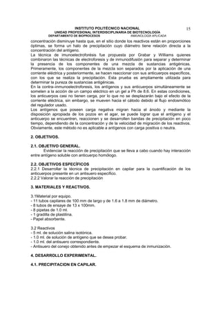 INSTITUTO POLITÉCNICO NACIONAL                                 15
             UNIDAD PROFESIONAL INTERDISCIPLINARIA DE BIOTECNOLOGÍA
         DEPARTAMENTO DE BIOPROCESOS                    INMUNOLOGÍA APLICADA
concentración disminuye hasta que, en el sitio donde los reactivos están en proporciones
óptimas, se forma un halo de precipitación cuyo diámetro tiene relación directa a la
concentración del antígeno.
La técnica de imunoelectroforésis fue propuesta por Grabar y Williams quienes
combinaron las técnicas de electroforesis y de inmunodifusión para separar y determinar
la presencia de los componentes de una mezcla de sustancias antigénicas.
Primeramente, los componentes de la mezcla son separados por la aplicación de una
corriente eléctrica y posteriormente, se hacen reaccionar con sus anticuerpos específicos,
con los que se realiza la precipitación. Esta prueba es ampliamente utilizada para
determinar la pureza de sustancias antigénicas.
En la contra–inmunoelectroforesis, los antígenos y sus anticuerpos simultáneamente se
someten a la acción de un campo eléctrico en un gel a Ph de 8.6. En estas condiciones,
los anticuerpos casi no tienen carga, por lo que no se desplazarán bajo el efecto de la
corriente eléctrica, sin embargo, se mueven hacia el cátodo debido al flujo endosmótico
del regulador usado.
Los antígenos que poseen carga negativa migran hacia el ánodo y mediante la
disposición apropiada de los pozos en el agar, se puede lograr que el antígeno y el
anticuerpo se encuentren, reaccionen y se desarrollen bandas de precipitación en poco
tiempo, dependiendo de la concentración y de la velocidad de migración de los reactivos.
Obviamente, este método no es aplicable a antígenos con carga positiva o neutra.

2. OBJETIVOS.

2.1. OBJETIVO GENERAL.
       Evidenciar la reacción de precipitación que se lleva a cabo cuando hay interacción
entre antígeno soluble con anticuerpo homólogo.

2.2. OBJETIVOS ESPECÍFICOS
2.2.1 Desarrollar la técnica de precipitación en capilar para la cuantificación de los
anticuerpos presente en un antisuero específico.
2.2.2 Valorar la reacción de precipitación

3. MATERIALES Y REACTIVOS.

3.1Material por equipo.
- 11 tubos capilares de 100 mm de largo y de 1.6 a 1.8 mm de diámetro.
- 8 tubos de ensaye de 13 x 100mm.
- 8 pipetas de 1.0 ml.
- 1 gradilla de plastilina.
- Papel absorbente.

3.2 Reactivos
- 5 ml. de solución salina isotónica.
- 1.0 ml. de solución de antígeno que se desea probar.
- 1.0 ml. del antisuero correspondiente.
- Antisuero del conejo obtenido antes de empezar el esquema de inmunización.

4. DESARROLLO EXPERIMENTAL.

4.1. PRECIPITACION EN CAPILAR.
 