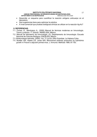 INSTITUTO POLITÉCNICO NACIONAL                                 17
              UNIDAD PROFESIONAL INTERDISCIPLINARIA DE BIOTECNOLOGÍA
          DEPARTAMENTO DE BIOPROCESOS                    INMUNOLOGÍA APLICADA

    •   Desarrolle un esquema para cuantificar la reacción antígeno anticuerpo en el
        laboratorio.
    •   Qué sugerencias tiene para optimizar la práctica.
    •   A nivel comercial que pruebas biológicas-clínicas se utilizan en la reacción Ag-Ac?

 6. REFERENCIAS.
7.1. Correa, D., Mandujano A., (2000) Manual de técnicas modernas en Inmunología.
     Teoría y práctica. 1ª. Edición. INDRE-SSA. México.
7.2. Manual de laboratorio de Inmunología. (2). Departamento de Inmunología. Escuela
     Nacional de Ciencias Biológica. ENCB-IPN. México.
7.3. Biotecnología Aplicada. (2000). Vol. 17 (3) Ed. Elfos Scientiae. La Habana Cuba.
7.4. Mueller UW, Hawes CS, Jones WR. Monoclonal antibody production by hybridoma
     growth in Freund´s adjuvant primed mice. J. Immunol. Methods 1986; 87:193.
 