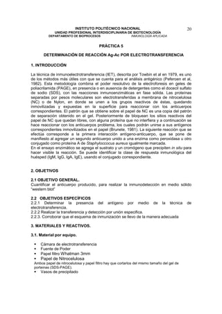 INSTITUTO POLITÉCNICO NACIONAL                                     20
             UNIDAD PROFESIONAL INTERDISCIPLINARIA DE BIOTECNOLOGÍA
         DEPARTAMENTO DE BIOPROCESOS                        INMUNOLOGÍA APLICADA


                                         PRÁCTICA 5

       DETERMINACIÓN DE REACCIÓN Ag-Ac POR ELECTROTRANSFERENCIA

1. INTRODUCCIÓN

La técnica de inmunoelectrotransferencia (IET), descrita por Towbin et al en 1979, es uno
de los métodos más útiles con que se cuenta para el análisis antigénico (Peferoen et al,
1982). Esta metodología combina el poder resolutivo de la electroforesis en geles de
poliacrilamida (PAGE), en presencia o en ausencia de detergentes como el docecil sulfato
de sodio (SDS), con las reacciones inmunoenzimáticas en fase sólida. Las proteínas
separadas por pesos moleculares son electrotransferidas a membrana de nitrocelulosa
(NC) o de Nylon, en donde se unen a los grupos reactivos de éstas, quedando
inmovilizadas y expuestas en la superficie para reaccionar con los anticuerpos
correspondientes. El patrón que se obtiene sobre el papel de NC es una copia del patrón
de separación obtenido en el gel. Posteriormente de bloquean los sitios reactivos del
papel de NC que quedan libres, con alguna proteína que no interfiera y a continuación se
hace reaccionar con los anticuerpos problema, los cuales podrán unirse a sus antígenos
correspondientes inmovilizados en el papel (Brunete, 1981). La siguiente reacción que se
efectúa corresponde a la primera interacción antígeno-anticuerpo, que se pone de
manifiesto al agregar un segundo anticuerpo unido a una enzima como peroxidasa u otro
conjugado como proteína A de Staphyloccocus aureus igualmente marcada.
En el ensayo enzimático se agrega el sustrato y un cromógeno que precipiten in situ para
hacer visible la reacción. Se puede identificar la clase de respuesta inmunológica del
huésped (IgM, IgG, IgA, IgE), usando el conjugado correspondiente.


2. OBJETIVOS

2.1 OBJETIVO GENERAL.
Cuantificar el anticuerpo producido, para realizar la inmunodetección en medio sólido
“western blot”

2.2 OBJETIVOS ESPECÍFICOS
2.2.1 Determinar la presencia del antígeno por medio de la técnica                           de
electrotransferencia.
2.2.2 Realizar la transferencia y detección por unión especifica.
2.2.3. Corroborar que el esquema de inmunización se llevo de la manera adecuada

3. MATERIALES Y REACTIVOS.

3.1. Material por equipo.

     Cámara de electrotransferencia
     Fuente de Poder
     Papel filtro Whatman 3mm
     Papel de Nitrocelulosa
 Ambos papel de nitrocelulosa y papel filtro hay que cortarlos del mismo tamaño del gel de
 porteinas (SDS-PAGE).
     Vasos de precipitado
 