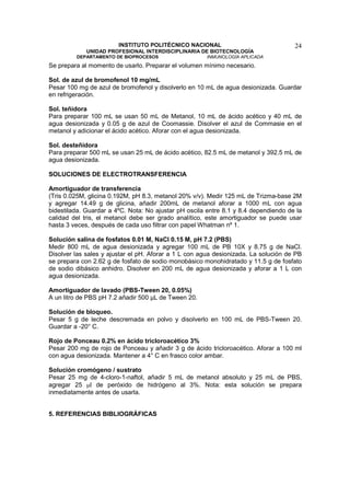 INSTITUTO POLITÉCNICO NACIONAL                               24
             UNIDAD PROFESIONAL INTERDISCIPLINARIA DE BIOTECNOLOGÍA
         DEPARTAMENTO DE BIOPROCESOS                  INMUNOLOGÍA APLICADA
Se prepara al momento de usarlo. Preparar el volumen mínimo necesario.

Sol. de azul de bromofenol 10 mg/mL
Pesar 100 mg de azul de bromofenol y disolverlo en 10 mL de agua desionizada. Guardar
en refrigeración.

Sol. teñidora
Para preparar 100 mL se usan 50 mL de Metanol, 10 mL de ácido acético y 40 mL de
agua desionizada y 0.05 g de azul de Coomassie. Disolver el azul de Commasie en el
metanol y adicionar el ácido acético. Aforar con el agua desionizada.

Sol. desteñidora
Para preparar 500 mL se usan 25 mL de ácido acético, 82.5 mL de metanol y 392.5 mL de
agua desionizada.

SOLUCIONES DE ELECTROTRANSFERENCIA

Amortiguador de transferencia
(Tris 0.025M, glicina 0.192M, pH 8.3, metanol 20% v/v). Medir 125 mL de Trizma-base 2M
y agregar 14.49 g de glicina, añadir 200mL de metanol aforar a 1000 mL con agua
bidestilada. Guardar a 4ºC. Nota: No ajustar pH oscila entre 8.1 y 8.4 dependiendo de la
calidad del tris, el metanol debe ser grado analítico, este amortiguador se puede usar
hasta 3 veces, después de cada uso filtrar con papel Whatman nº 1.

Solución salina de fosfatos 0.01 M, NaCl 0.15 M, pH 7.2 (PBS)
Medir 800 mL de agua desionizada y agregar 100 mL de PB 10X y 8.75 g de NaCl.
Disolver las sales y ajustar el pH. Aforar a 1 L con agua desionizada. La solución de PB
se prepara con 2.62 g de fosfato de sodio monobásico monohidratado y 11.5 g de fosfato
de sodio dibásico anhidro. Disolver en 200 mL de agua desionizada y aforar a 1 L con
agua desionizada.

Amortiguador de lavado (PBS-Tween 20, 0.05%)
A un litro de PBS pH 7.2 añadir 500 µL de Tween 20.

Solución de bloqueo.
Pesar 5 g de leche descremada en polvo y disolverlo en 100 mL de PBS-Tween 20.
Guardar a -20° C.

Rojo de Ponceau 0.2% en ácido tricloroacético 3%
Pesar 200 mg de rojo de Ponceau y añadir 3 g de ácido tricloroacético. Aforar a 100 ml
con agua desionizada. Mantener a 4° C en frasco color ambar.

Solución cromógeno / sustrato
Pesar 25 mg de 4-cloro-1-naftol, añadir 5 mL de metanol absoluto y 25 mL de PBS,
agregar 25 µl de peróxido de hidrógeno al 3%. Nota: esta solución se prepara
inmediatamente antes de usarla.


5. REFERENCIAS BIBLIOGRÁFICAS
 