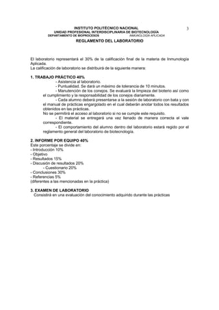 INSTITUTO POLITÉCNICO NACIONAL                               3
             UNIDAD PROFESIONAL INTERDISCIPLINARIA DE BIOTECNOLOGÍA
          DEPARTAMENTO DE BIOPROCESOS                   INMUNOLOGÍA APLICADA
                          REGLAMENTO DEL LABORATORIO



El laboratorio representará el 30% de la calificación final de la materia de Inmunología
Aplicada.
La calificación de laboratorio se distribuirá de la siguiente manera:

1. TRABAJO PRÁCTICO 40%
             - Asistencia al laboratorio.
             - Puntualidad. Se dará un máximo de tolerancia de 10 minutos.
             - Manutención de los conejos. Se evaluará la limpieza del bioterio así como
      el cumplimiento y la responsabilidad de los conejos diariamente.
             - Cada alumno deberá presentarse a la sesión de laboratorio con bata y con
      el manual de prácticas engargolado en el cual deberán anotar todos los resultados
      obtenidos en las prácticas.
      No se permitirá el acceso al laboratorio si no se cumple este requisito.
             - El material se entregará una vez llenado de manera correcta el vale
      correspondiente.
             - El comportamiento del alumno dentro del laboratorio estará regido por el
      reglamento general del laboratorio de biotecnología.

2. INFORME POR EQUIPO 40%
Este porcentaje se divide en:
- Introducción 10%
- Objetivo
- Resultados 15%
- Discusión de resultados 20%
        - Cuestionario 20%
- Conclusiones 30%
- Referencias 5%
(diferentes a las mencionadas en la práctica)

3. EXAMEN DE LABORATORIO
  Consistirá en una evaluación del conocimiento adquirido durante las prácticas
 