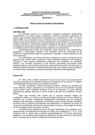 INSTITUTO POLITÉCNICO NACIONAL                                  4
             UNIDAD PROFESIONAL INTERDISCIPLINARIA DE BIOTECNOLOGÍA
         DEPARTAMENTO DE BIOPROCESOS                    INMUNOLOGÍA APLICADA
                                     PRÁCTICA 1


                     TIPIFICACIÓN DE GRUPOS SANGUÍNEOS

1. INTRODUCCIÓN

SISTEMA ABO
         Los eritrocitos poseen en su membrana sustancias antigénicas determinadas
genéticamente, las cuales pueden identificarse mediante anticuerpos específicos. El
primer grupo de estas sustancias fue identificado por Landsteiner en 1901, y le llamó
sistema ABO, el cual consiste en que un individuo tiene en sus glóbulos rojos uno, dos o
ninguno de los dos antígenos (A y/o B) pertenecientes a este sistema. Así, los individuos
pueden ser del tipo A, si solamente poseen el antígeno A; del tipo B, si únicamente tienen
el antígeno B; del tipo AB si poseen ambas, o del tipo 0 si no tienen ninguno de los dos.
La naturaleza química de los determinantes antigénicos es polisacarídica.
         Aproximadamente el 85% de la población posee sustancias con características
antigénicas y estructurales similares a las presentes sobre las membranas de los
eritrocitos en prácticamente todas las secreciones corporales. A estos individuos se les
llama secretores.
         Los carbohidratos que forman estructura antigénica A y B en la membrana de los
glóbulos rojos, también están presentes en otros materiales biológicos como bacterias,
alimentos y otros agentes ampliamente distribuidos que constituyen un persistente
estímulo. Los humanos reaccionan a este estímulo produciendo anticuerpos contra
aquellos antígenos que no forman parte de su propia estructura celular. Por esta razón, el
anticuerpo anti-A se produce en personas del grupo AB, que contienen ambos antígenos,
no forman dichos anticuerpos. A estos anticuerpos se les llama isohemaglutininas.


Sistema Rh

       En 1939. Levine y Stetson reportaron el caso de una mujer con severa reacción
hemolítica después de la transfusión sanguínea proveniente de su esposo. El antígeno
responsable fue diferente de los ya conocidos en la época.
       En 1940, Landsteiner y Winier inmunizaron conejos y cobayos con eritrocitos de
monos Macacus rhesus, basandose en la suposición de que en los eritrocitos de estos
monos podrían existir antígenos similares a los de los humanos. El suero obtenido
aglutinaba los glóbulos rojos de los monos rhesus y del 85% de la población humana
blanca.
       Hasta ese momento todo sugería que el supuesto antígeno hallado por
Landsteiner y Wiener en monos, y el supuesto antígeno descrito por Levine y Stetson en
humanos, era el mismo. Posteriores investigaciones demostraron que los supuestos
antígenos eran diferentes; se determinó que la mayoría de los humanos tienen el antígeno
del mono rhesus y además otro diferente, pero relacionado. A sugerencia de Levine, se
conservó la demostración del factor Rh para el antígeno humano, y se le asignó el nombre
de LW al antígeno común al hoimbre y al mono.
       A mediados de la década de los 40, se habían identificado cinco antígenos como
pertenecientes al actualmente denominado Rh. Estos cinco antígenos (C, c, D, E, e) se
combinan entre sí, dando lugar a diversos patronesantigénicos. El D tiene dominancia
antigénica. Los individuos que presentan el antígeno D en sus eritrocitos se denominan
Rh(+), y aquellos que no tienen el antígeno D se denominan Rh(-).
 