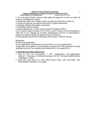 INSTITUTO POLITÉCNICO NACIONAL                                  7
         UNIDAD PROFESIONAL INTERDISCIPLINARIA DE BIOTECNOLOGÍA
      DEPARTAMENTO DE BIOPROCESOS                   INMUNOLOGÍA APLICADA
1. Con una pipeta Pasteur colocar cuatro gotas de sangre en un tubo con tapón de
rosca que contenga 2 mL de SS.
2. Marcar dos tubos: Rh y Testigo, colocar una gota de eritrocitos en cada uno.
3. Al tubo Rh adicionar una gota de suero anti-D y agitar suavemente.
4. Al testigo adicionar SS y agitar suavemente.
5. Centrifugar 1000 rpm 60seg
6. Buscar aglutinación, en caso de que el tubo Rh presente es Rh(+)
7.Si no hay en ninguno incubar a 37°C, 20 min y lavar 3 veces con SS centrifugando a
1500 rpm 2 min. Después de la última centrifugación remover el sobrenadante y
adicionar al paquete celular dos gotas de suero de Coombs.
8. Resuspender suavemente y centrifugar ambos tubos a 1000 rpm 60 seg.

Resultados.
Presencia de aglutinación.
Rh con aglutinación corresponde al grupo Du Rh(+), en caso negativo Rh(-).
Testigo debe ser negativo, en caso opuesto es autoinmune. Para transfusión el sujeto
clasificado como Du, se considera como donador Rh (+) y receptor Rh (-).

5. REFERENCIAS BIBLIOGRÁFICAS.
1. Bird, G. W.G. and Cunningham, J. 1977. “Agglutination and agglutination-
    inhibition”. Techniques in Clinical Immunology. R.A. Ed. Thompson, Black Scientific
    Publications. Oxford.
2. Dodd, B.E. and Lincoln, P.J. 1975. Blood Group Topics. John Turk Editor. Year
    Book Medical Publishers, Inc.Chicago.
 