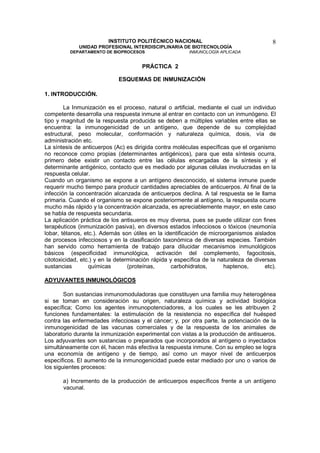 INSTITUTO POLITÉCNICO NACIONAL                                   8
             UNIDAD PROFESIONAL INTERDISCIPLINARIA DE BIOTECNOLOGÍA
          DEPARTAMENTO DE BIOPROCESOS                    INMUNOLOGÍA APLICADA


                                      PRÁCTICA 2

                             ESQUEMAS DE INMUNIZACIÓN

1. INTRODUCCIÓN.

        La Inmunización es el proceso, natural o artificial, mediante el cual un individuo
competente desarrolla una respuesta inmune al entrar en contacto con un inmunógeno. El
tipo y magnitud de la respuesta producida se deben a múltiples variables entre ellas se
encuentra: la inmunogenicidad de un antígeno, que depende de su complejidad
estructural, peso molecular, conformación y naturaleza química, dosis, vía de
administración etc.
La síntesis de anticuerpos (Ac) es dirigida contra moléculas específicas que el organismo
no reconoce como propias (determinantes antigénicos), para que esta síntesis ocurra,
primero debe existir un contacto entre las células encargadas de la síntesis y el
determinante antigénico, contacto que es mediado por algunas células involucradas en la
respuesta celular.
Cuando un organismo se expone a un antígeno desconocido, el sistema inmune puede
requerir mucho tiempo para producir cantidades apreciables de anticuerpos. Al final de la
infección la concentración alcanzada de anticuerpos declina. A tal respuesta se le llama
primaria. Cuando el organismo se expone posteriormente al antígeno, la respuesta ocurre
mucho más rápido y la concentración alcanzada, es apreciablemente mayor, en este caso
se habla de respuesta secundaria.
La aplicación práctica de los antisueros es muy diversa, pues se puede utilizar con fines
terapéuticos (inmunización pasiva), en diversos estados infecciosos o tóxicos (neumonía
lobar, tétanos, etc.). Además son útiles en la identificación de microorganismos aislados
de procesos infecciosos y en la clasificación taxonómica de diversas especies. También
han servido como herramienta de trabajo para dilucidar mecanismos inmunológicos
básicos (especificidad inmunológica, activación del complemento, fagocitosis,
citotoxicidad, etc.) y en la determinación rápida y específica de la naturaleza de diversas
sustancias        químicas        (proteínas,      carbohidratos,      haptenos,       etc).

ADYUVANTES INMUNOLÓGICOS

        Son sustancias inmunomoduladoras que constituyen una familia muy heterogénea
si se toman en consideración su origen, naturaleza química y actividad biológica
específica; Como los agentes inmunopotenciadores, a los cuales se les atribuyen 2
funciones fundamentales: la estimulación de la resistencia no específica del huésped
contra las enfermedades infecciosas y el cáncer; y, por otra parte, la potenciación de la
inmunogenicidad de las vacunas comerciales y de la respuesta de los animales de
laboratorio durante la inmunización experimental con vistas a la producción de antisueros.
Los adyuvantes son sustancias o preparados que incorporados al antígeno o inyectados
simultáneamente con él, hacen más efectiva la respuesta inmune. Con su empleo se logra
una economía de antígeno y de tiempo, así como un mayor nivel de anticuerpos
específicos. El aumento de la inmunogenicidad puede estar mediado por uno o varios de
los siguientes procesos:

       a) Incremento de la producción de anticuerpos específicos frente a un antígeno
       vacunal.
 