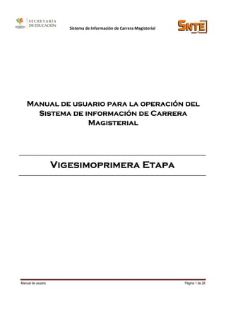 Sistema de Información de Carrera Magisterial




   Manual de usuario para la operación del
     Sistema de información de Carrera
                 Magisterial




                    Vigesimoprimera Etapa




Manual de usuario                                                      Página 1 de 26
 