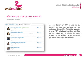 Walnuters
20 de Agosto de 2011
BÚSQUEDAS. CONTACTOS. EMPLEO
Búsqueda en LinkedIN
Si está se encuentra, sólo hay que saber
dónde…
Si pulsas sobre “AVANZADA” se te
abrirá esta pestañas o posibilidades:
1. Encontrar Gente
2. Búsqueda avanzada de gente
3. Búsqueda de referencias
4. Búsquedas guardadas.
Por defecto te lleva a la búsqueda
avanzada de personas.
Manual Básico sobre LinkedIN
 