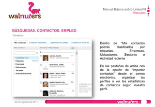 Walnuters
20 de Agosto de 2011
Contactos
Para gestionar y crear
etiquetas nuevas y así
tener mejor clasificados
a tus contactos.
BÚSQUEDAS. CONTACTOS. EMPLEO
Manual Básico sobre LinkedIN
 