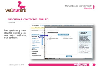 Walnuters
20 de Agosto de 2011
Contactos
Contactos importados para saber qué amigos de tu email están en la red o para enviar invitaciones a los
que no están.
Los que tengan el icono son los que se encuentran ya en la red.
BÚSQUEDAS. CONTACTOS. EMPLEO
Manual Básico sobre LinkedIN
 